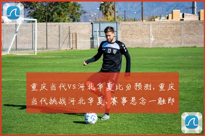 重庆当代vs河北华夏比分预测,重庆当代挑战河北华夏,赛事悬念一触即发,谁将笑傲江湖