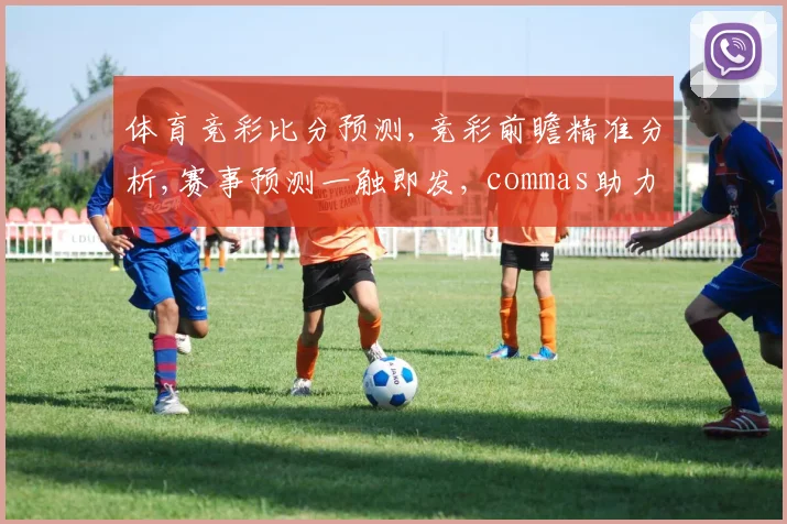 体育竞彩比分预测,竞彩前瞻精准分析,赛事预测一触即发, commas助力